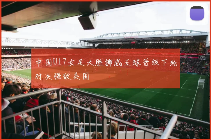 中国U17女足大胜挪威五球晋级下轮对决强敌美国