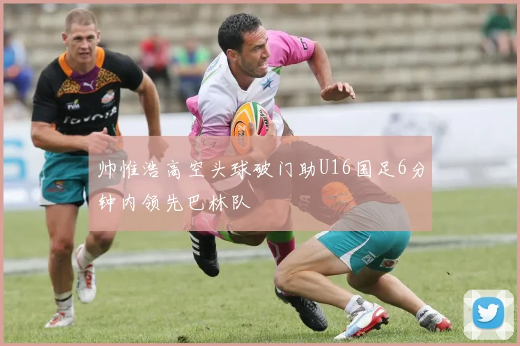 帅惟浩高空头球破门助U16国足6分钟内领先巴林队