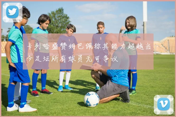 卡列哈盛赞姆巴佩称其能力超越当今足坛所有球员无可争议