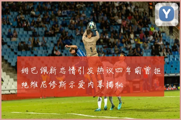 姆巴佩新恋情引发热议四年前曾拒绝维尼修斯示爱内幕揭秘