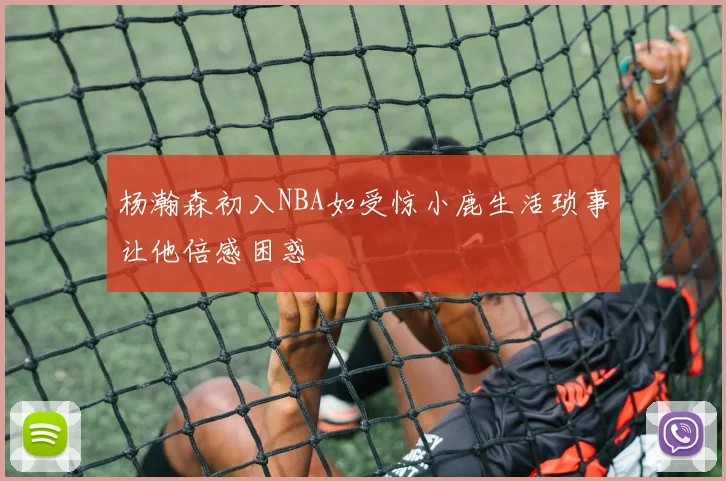 杨瀚森初入NBA如受惊小鹿生活琐事让他倍感困惑