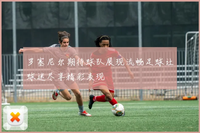罗塞尼尔期待球队展现流畅足球让球迷尽享精彩表现