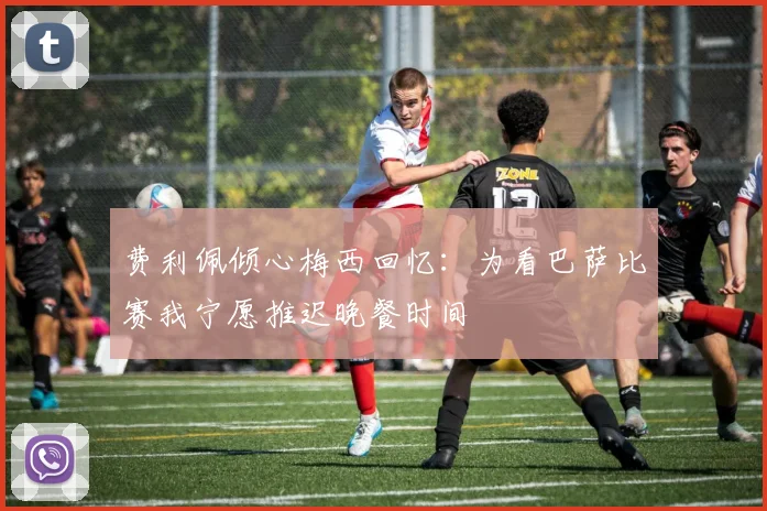 费利佩倾心梅西回忆：为看巴萨比赛我宁愿推迟晚餐时间