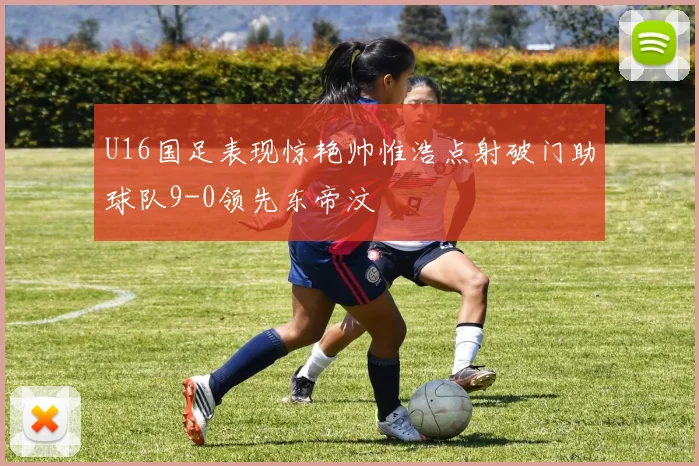 U16国足表现惊艳帅惟浩点射破门助球队9-0领先东帝汶