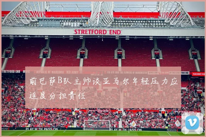前巴萨B队主帅谈亚马尔年轻压力应适度分担责任