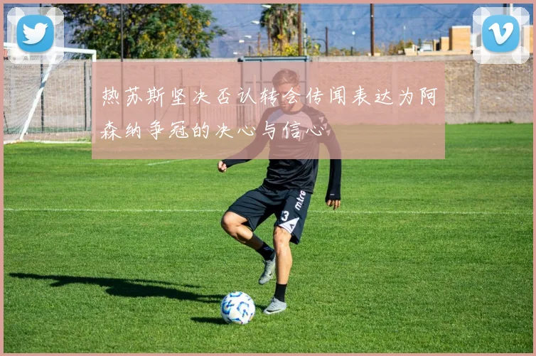 热苏斯坚决否认转会传闻表达为阿森纳争冠的决心与信心