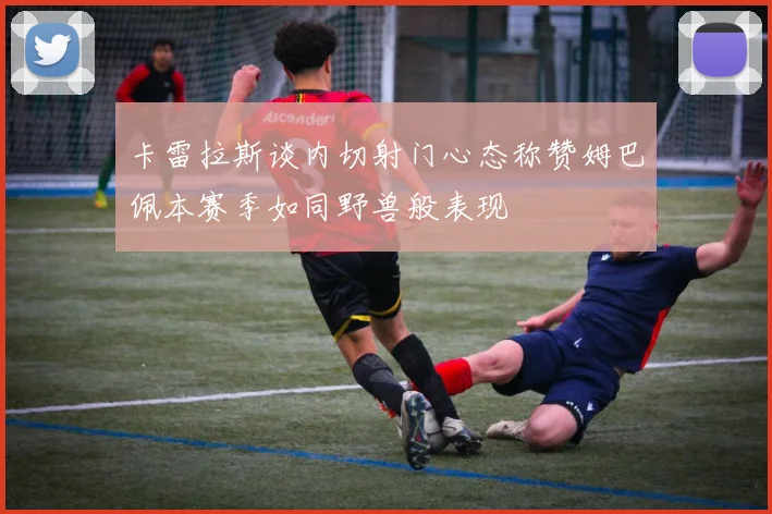 卡雷拉斯谈内切射门心态称赞姆巴佩本赛季如同野兽般表现