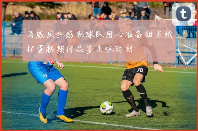 马威庆生感慨球队用心准备甜点纸杯蛋糕期待品鉴美味时刻