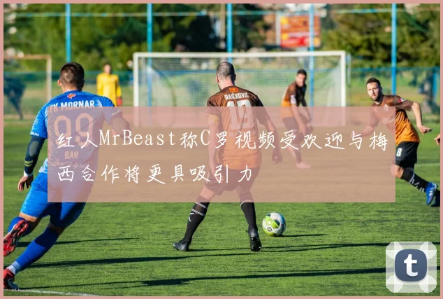 红人MrBeast称C罗视频受欢迎与梅西合作将更具吸引力