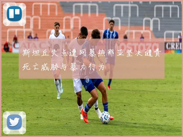 斯坦丘失点遭网暴热那亚坚决谴责死亡威胁与暴力行为