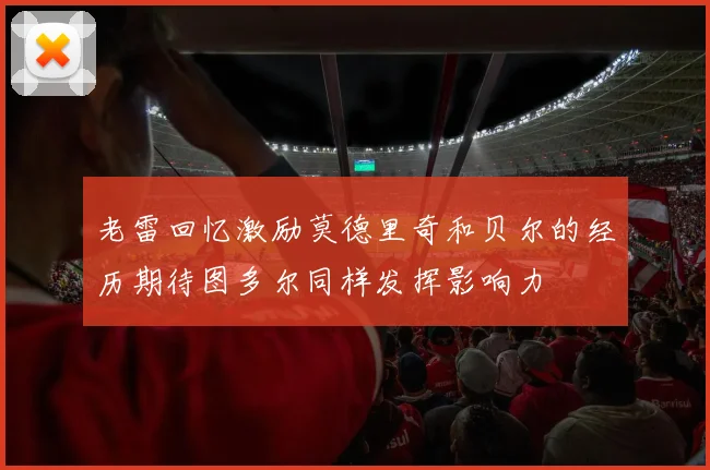 老雷回忆激励莫德里奇和贝尔的经历期待图多尔同样发挥影响力