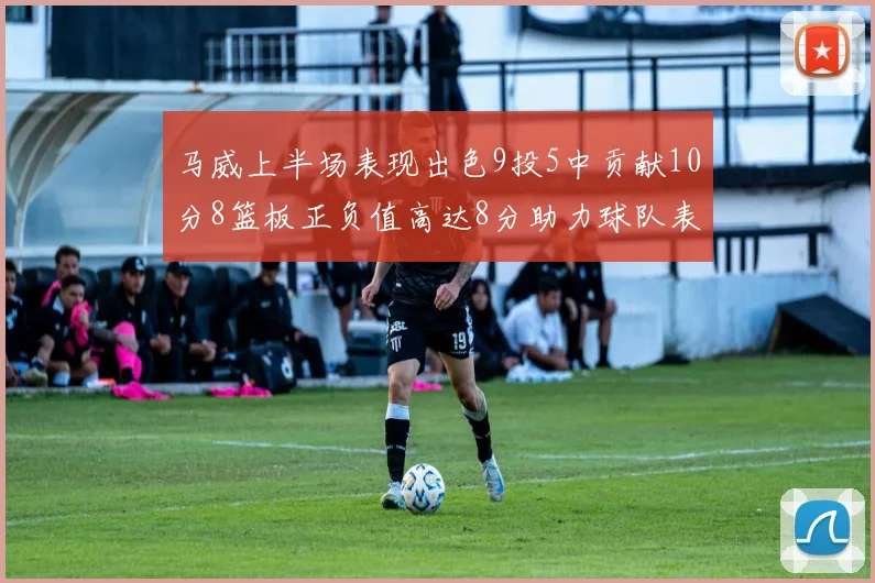 马威上半场表现出色9投5中贡献10分8篮板正负值高达8分助力球队表现