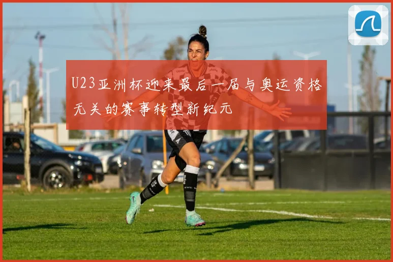 U23亚洲杯迎来最后一届与奥运资格无关的赛事转型新纪元