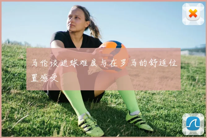 马伦谈进球难度与在罗马的舒适位置感受