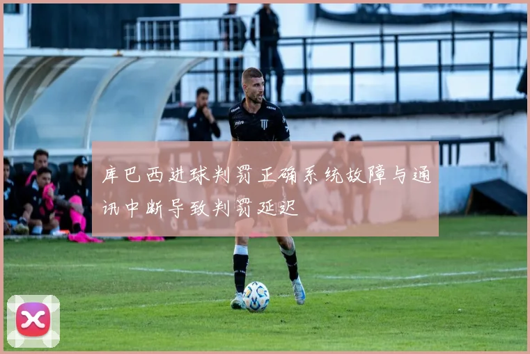 库巴西进球判罚正确系统故障与通讯中断导致判罚延迟