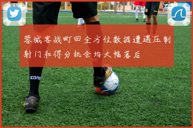 蓉城客战町田全方位数据遭遇压制射门和得分机会均大幅落后