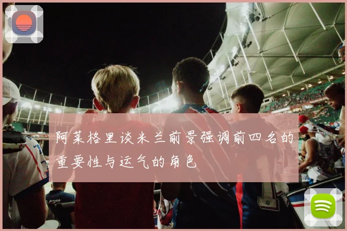 阿莱格里谈米兰前景强调前四名的重要性与运气的角色