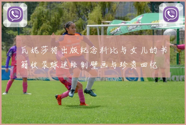 瓦妮莎将出版纪念科比与女儿的书籍收录球迷绘制壁画与珍贵回忆