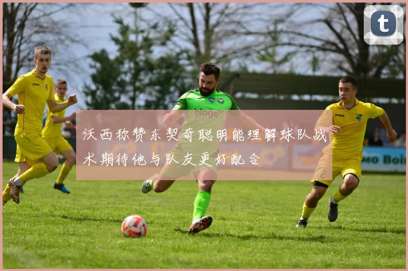 沃西称赞东契奇聪明能理解球队战术期待他与队友更好配合