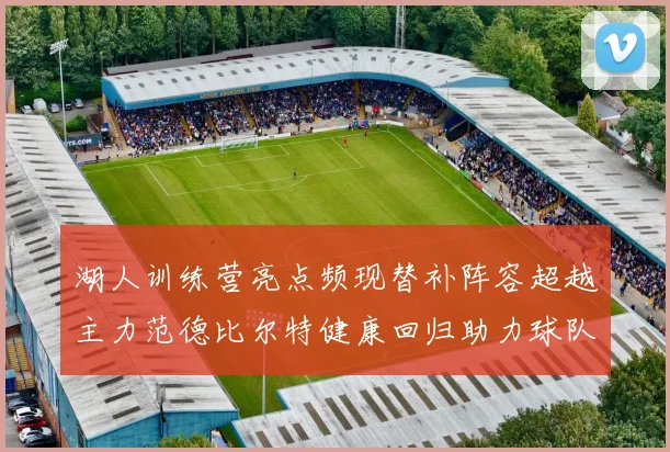 湖人训练营亮点频现替补阵容超越主力范德比尔特健康回归助力球队