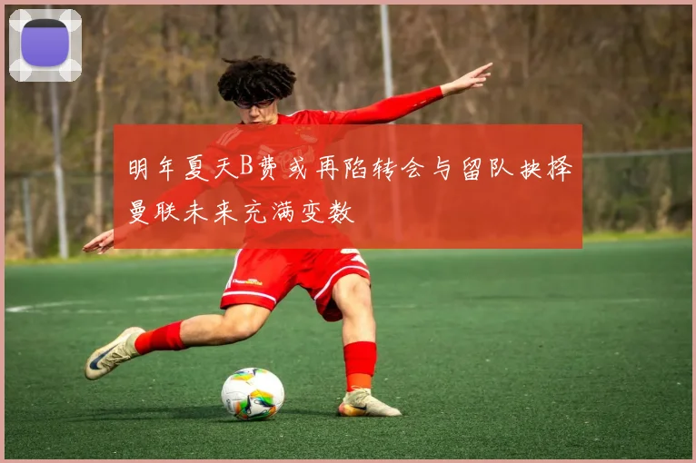 明年夏天B费或再陷转会与留队抉择曼联未来充满变数