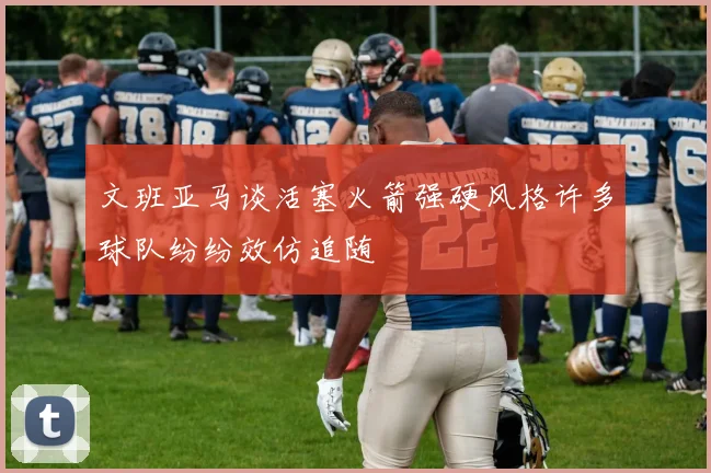 文班亚马谈活塞火箭强硬风格许多球队纷纷效仿追随