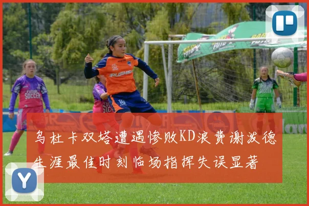 乌杜卡双塔遭遇惨败KD浪费谢泼德生涯最佳时刻临场指挥失误显著
