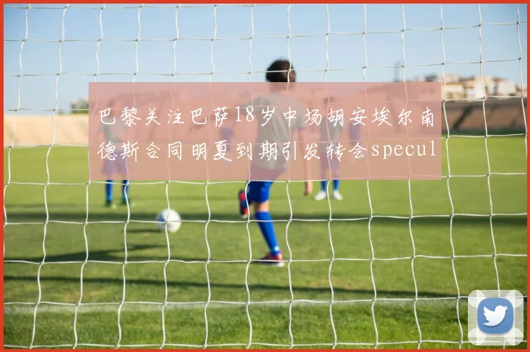 巴黎关注巴萨18岁中场胡安埃尔南德斯合同明夏到期引发转会speculation