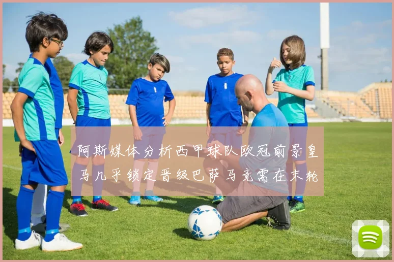 阿斯媒体分析西甲球队欧冠前景皇马几乎锁定晋级巴萨马竞需在末轮全胜