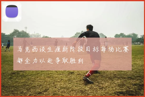 马克西谈生涯新阶段目标每场比赛都全力以赴争取胜利