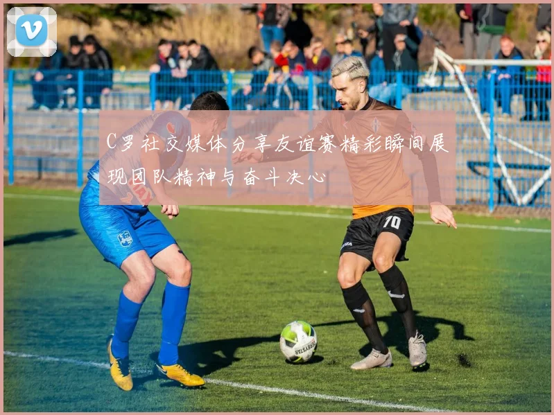 C罗社交媒体分享友谊赛精彩瞬间展现团队精神与奋斗决心