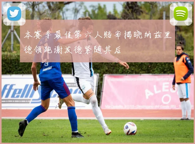 本赛季最佳第六人赔率揭晓纳兹里德领跑谢泼德紧随其后