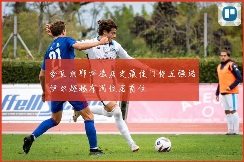 舍瓦利耶评选历史最佳门将五强诺伊尔超越布冯位居首位