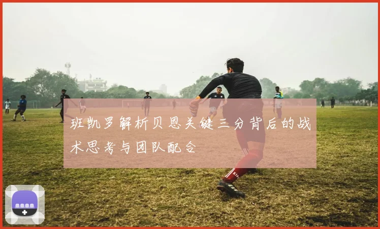 班凯罗解析贝恩关键三分背后的战术思考与团队配合