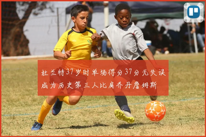 杜兰特37岁时单场得分37分无失误成为历史第三人比肩乔丹詹姆斯