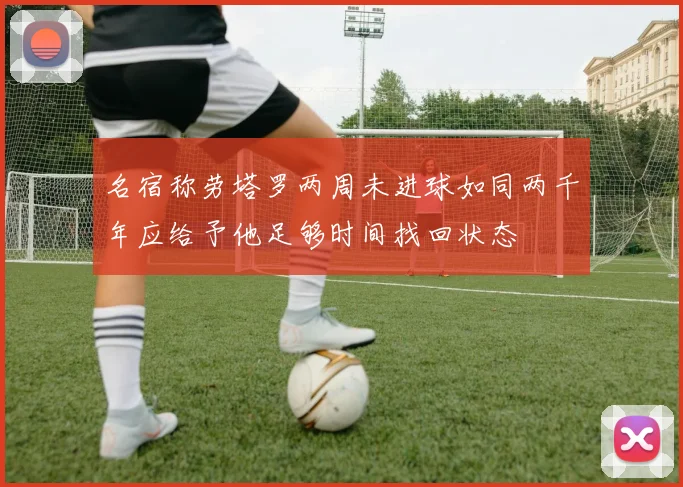 名宿称劳塔罗两周未进球如同两千年应给予他足够时间找回状态